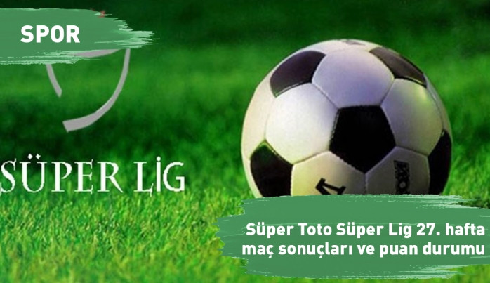 Süper Toto Süper Lig 27. hafta maç sonuçları ve puan durumu